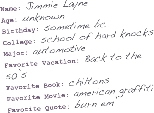 Name: Jimmie Layne
Age: unknown
Birthday: sometime bc
College: school of hard knocks
Major: automotive
Favorite Vacation: Back to the 50’s
Favorite Book: chiltons
Favorite Movie: american graffiti
Favorite Quote: burn em’