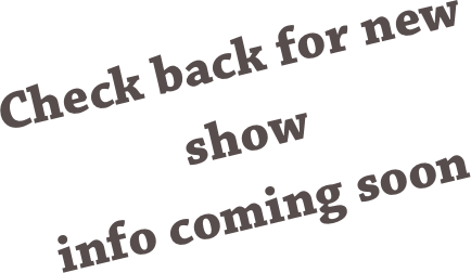 Check back for new show 
info coming soon